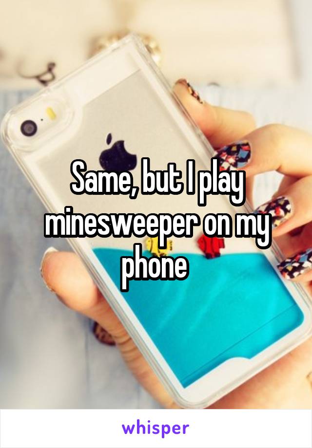 Same, but I play minesweeper on my phone 