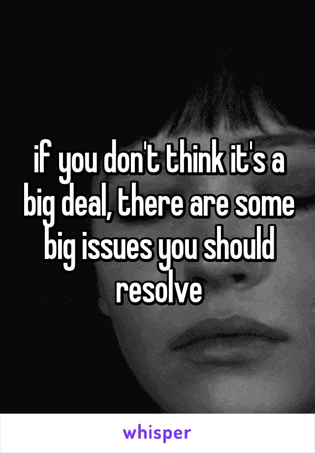 if you don't think it's a big deal, there are some big issues you should resolve