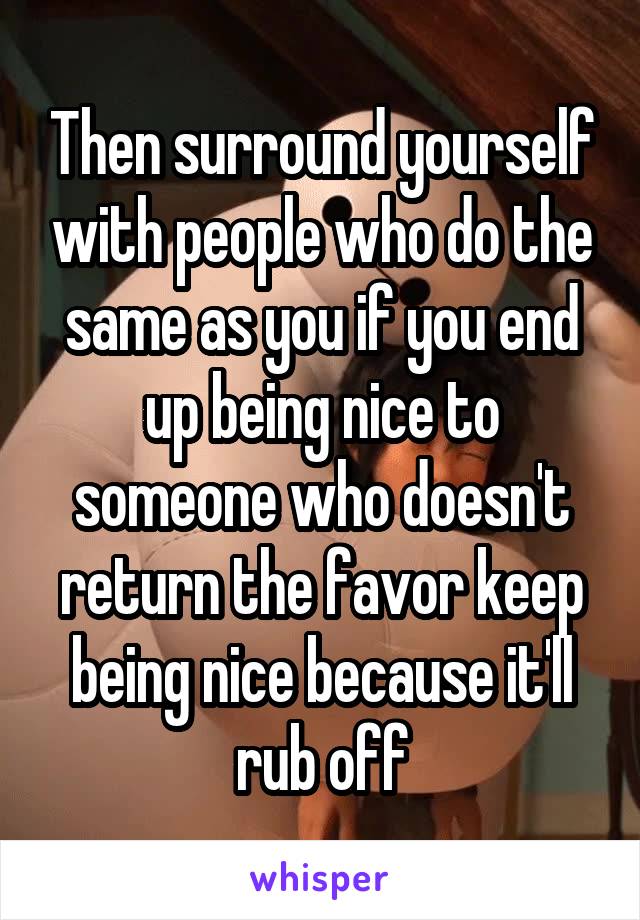Then surround yourself with people who do the same as you if you end up being nice to someone who doesn't return the favor keep being nice because it'll rub off