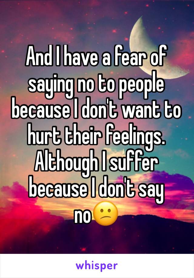 And I have a fear of saying no to people because I don't want to hurt their feelings. Although I suffer because I don't say no😕