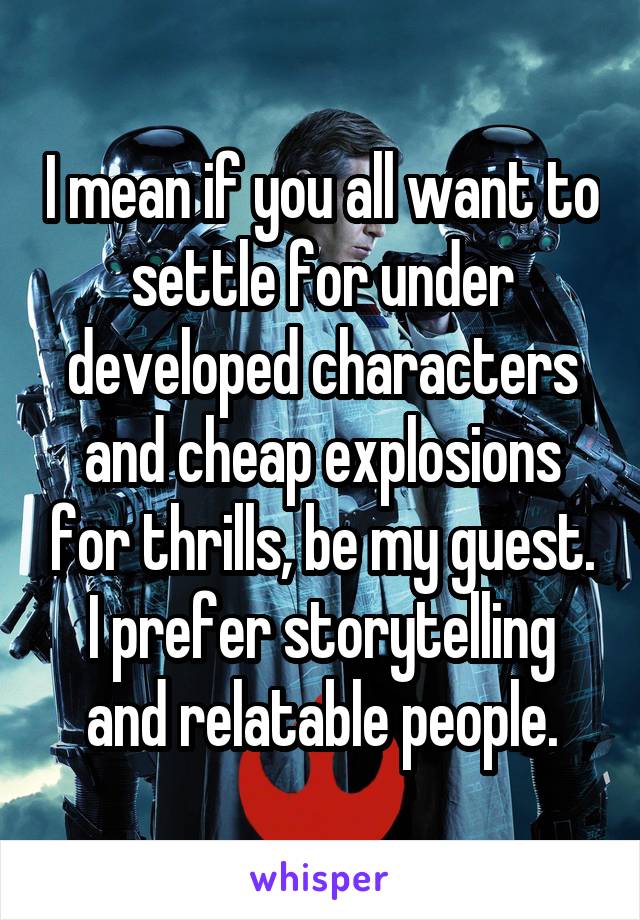 I mean if you all want to settle for under developed characters and cheap explosions for thrills, be my guest. I prefer storytelling and relatable people.