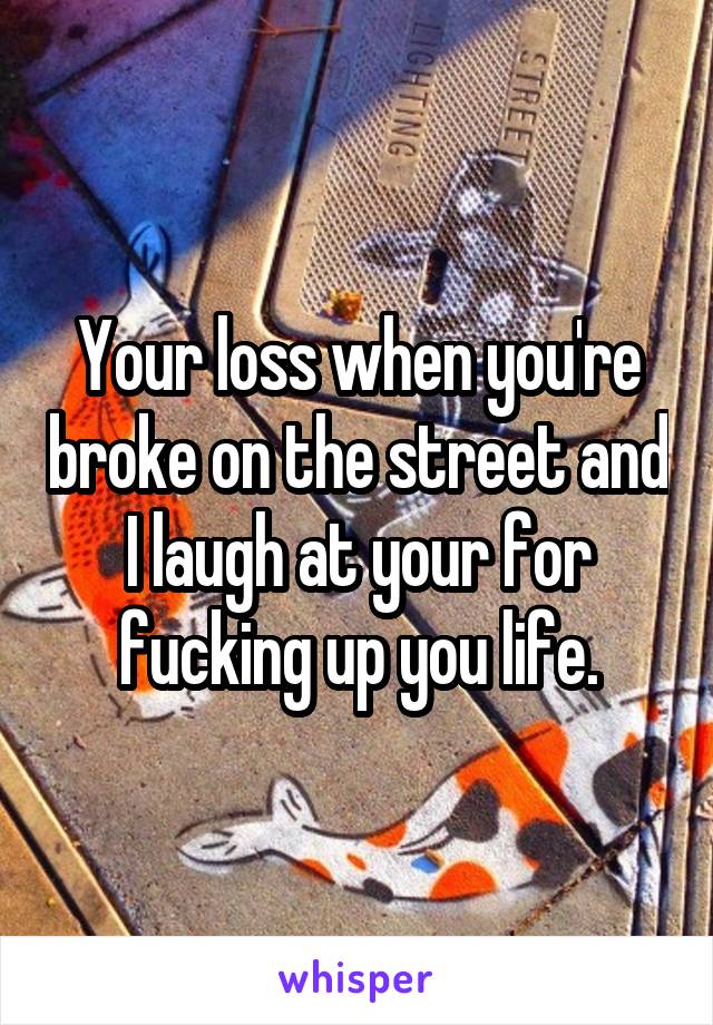 Your loss when you're broke on the street and I laugh at your for fucking up you life.