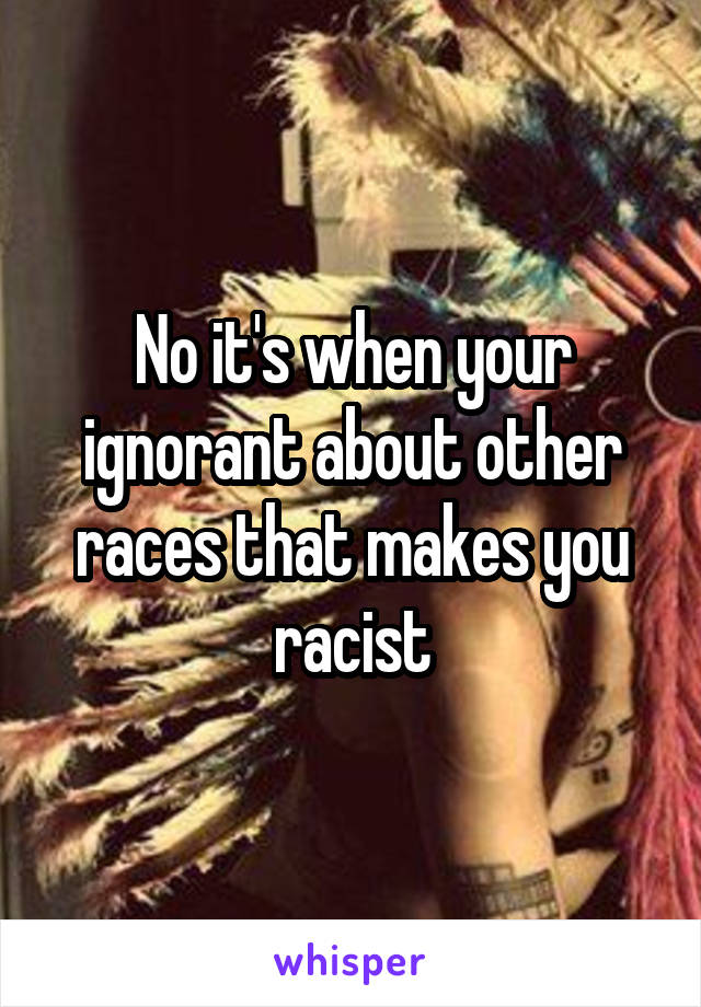 No it's when your ignorant about other races that makes you racist