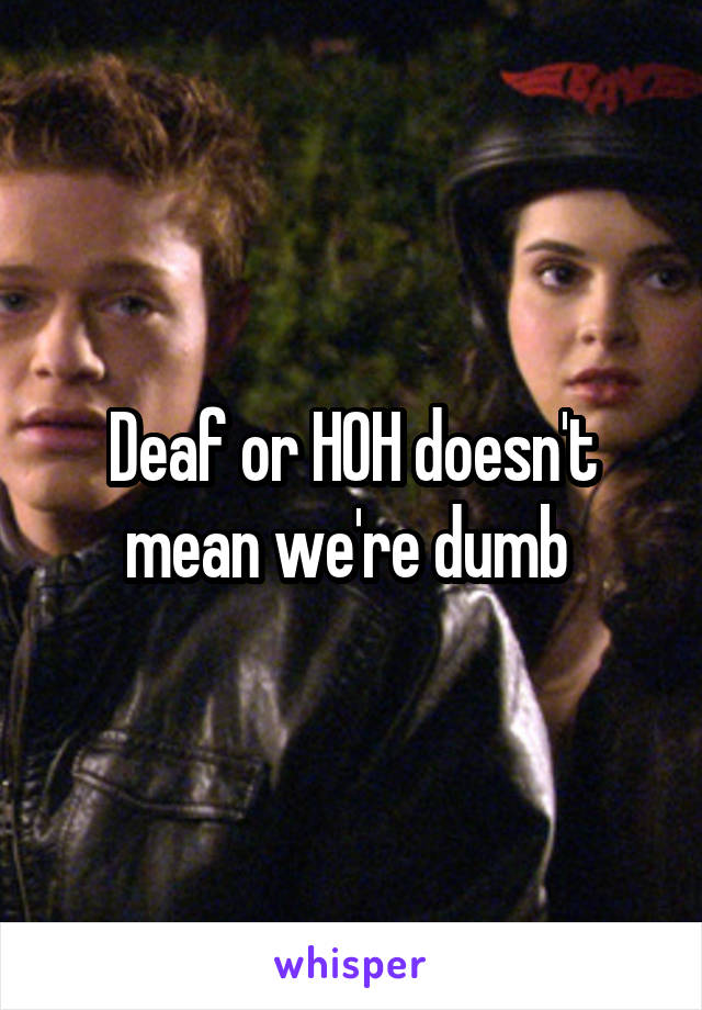 Deaf or HOH doesn't mean we're dumb 