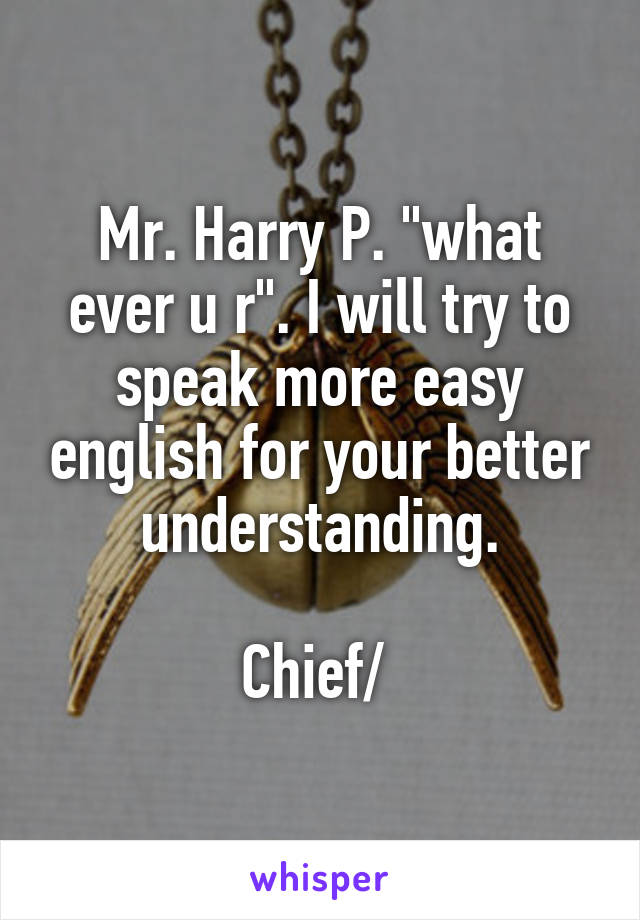 Mr. Harry P. "what ever u r". I will try to speak more easy english for your better understanding.

Chief/ 