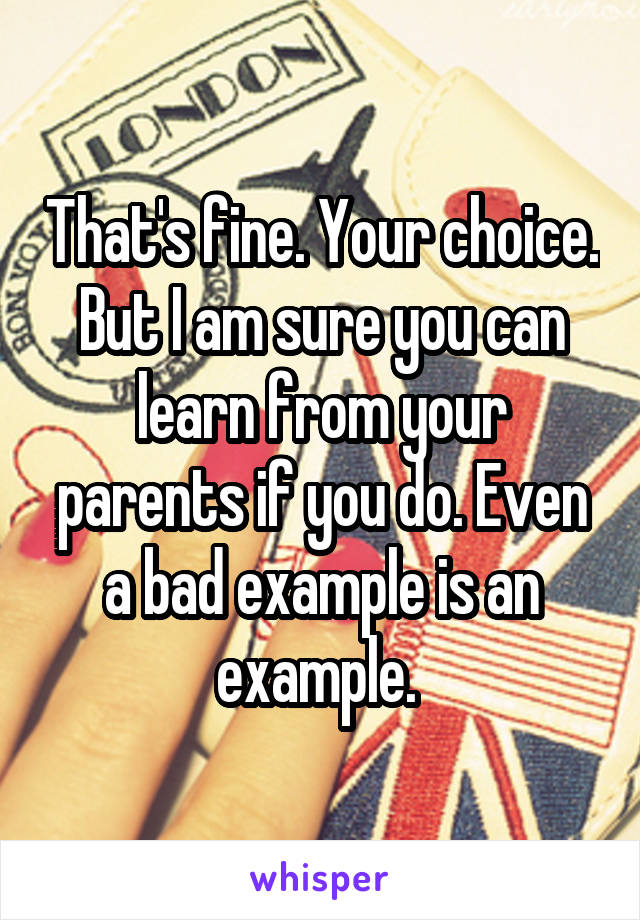 That's fine. Your choice. But I am sure you can learn from your parents if you do. Even a bad example is an example. 