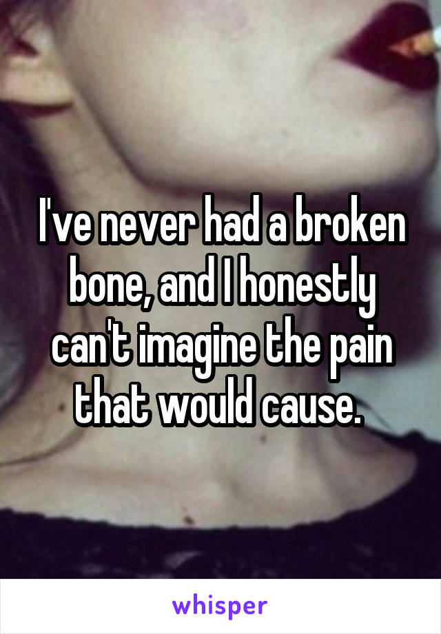 I've never had a broken bone, and I honestly can't imagine the pain that would cause. 