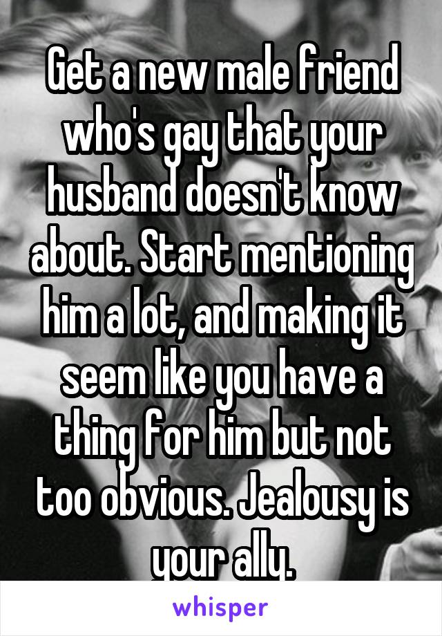 Get a new male friend who's gay that your husband doesn't know about. Start mentioning him a lot, and making it seem like you have a thing for him but not too obvious. Jealousy is your ally.