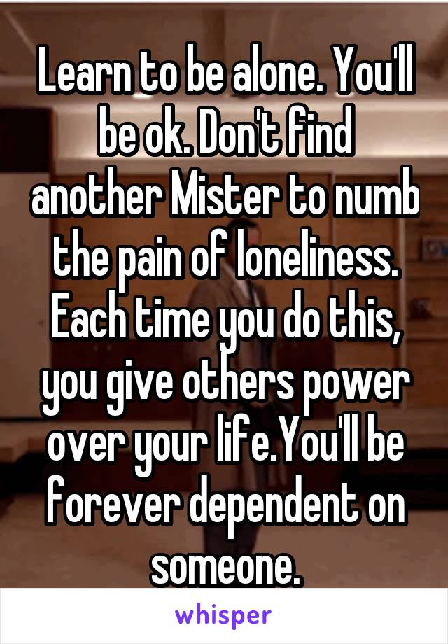 Learn to be alone. You'll be ok. Don't find another Mister to numb the pain of loneliness. Each time you do this, you give others power over your life.You'll be forever dependent on someone.