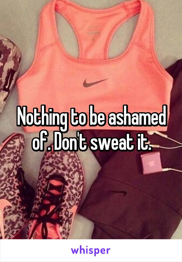 Nothing to be ashamed of. Don't sweat it.