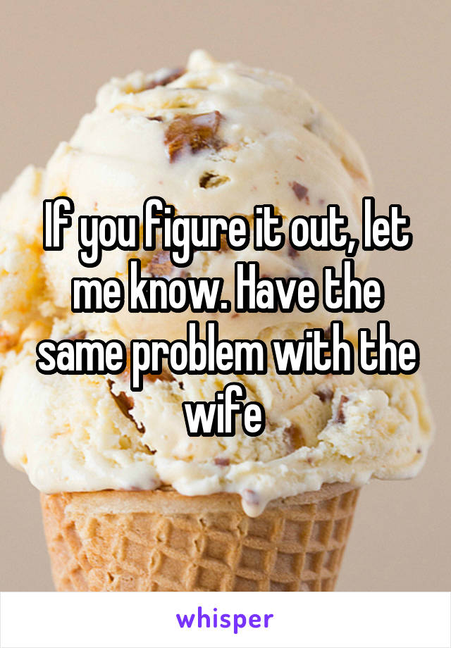 If you figure it out, let me know. Have the same problem with the wife 