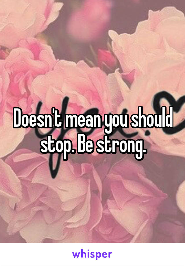 Doesn't mean you should stop. Be strong.