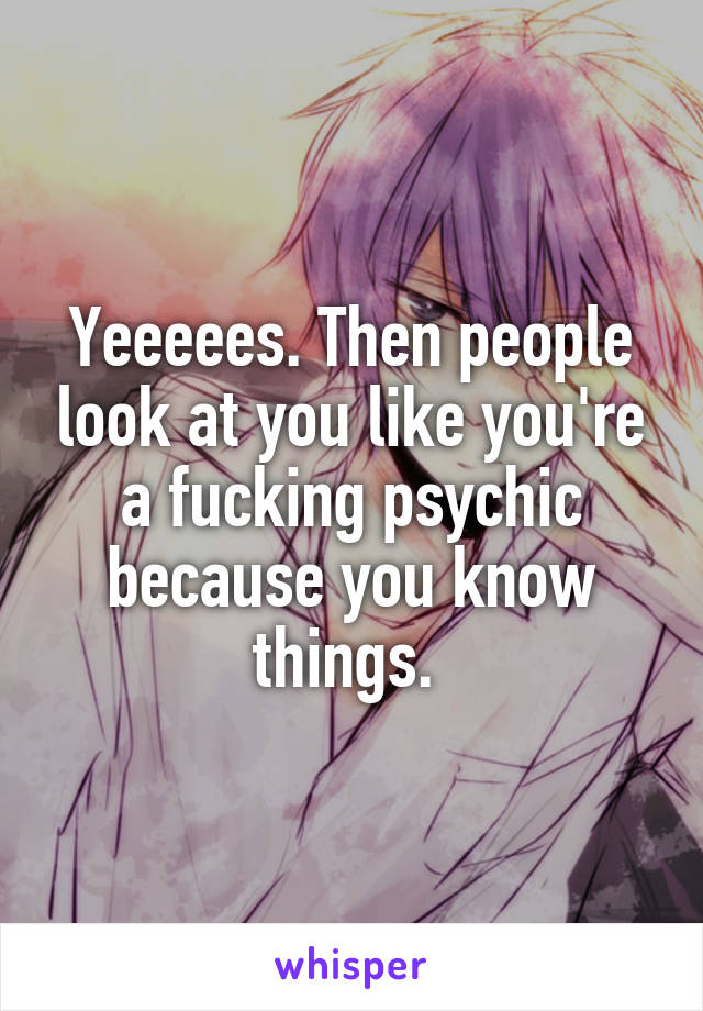 Yeeeees. Then people look at you like you're a fucking psychic because you know things. 