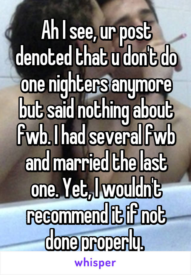 Ah I see, ur post denoted that u don't do one nighters anymore but said nothing about fwb. I had several fwb and married the last one. Yet, I wouldn't recommend it if not done properly. 