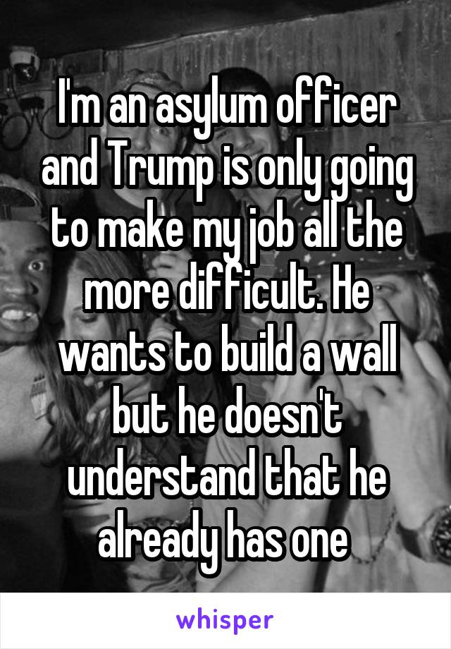 I'm an asylum officer and Trump is only going to make my job all the more difficult. He wants to build a wall but he doesn't understand that he already has one 