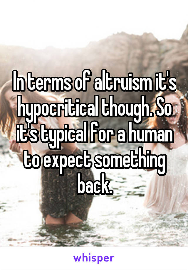 In terms of altruism it's hypocritical though. So it's typical for a human to expect something back.