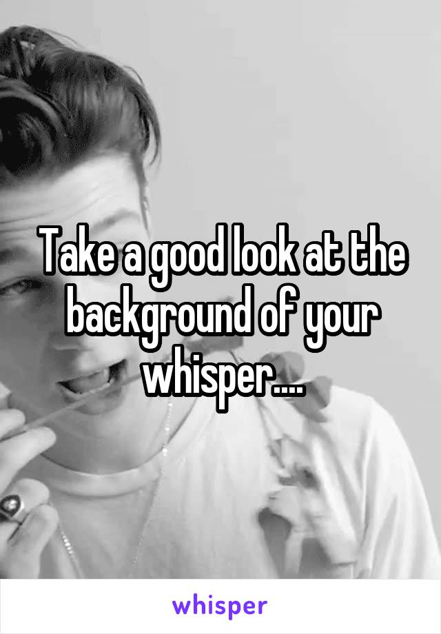 Take a good look at the background of your whisper....