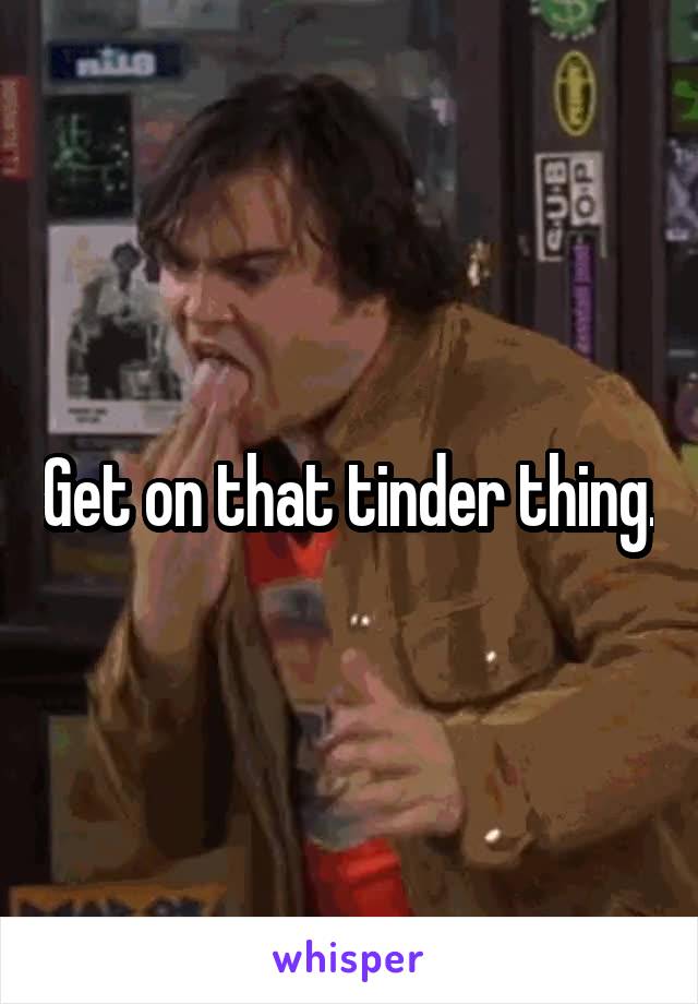 Get on that tinder thing.