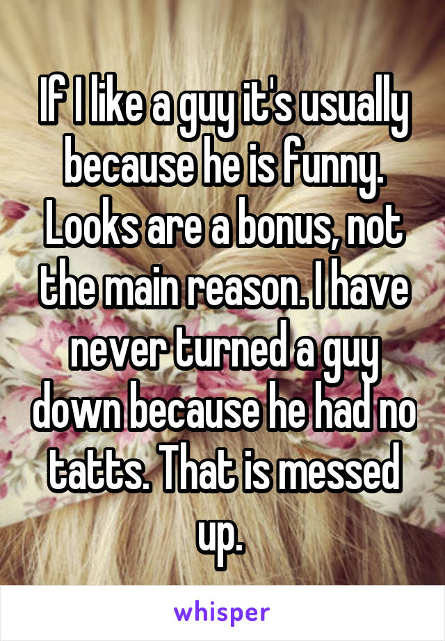If I like a guy it's usually because he is funny. Looks are a bonus, not the main reason. I have never turned a guy down because he had no tatts. That is messed up. 