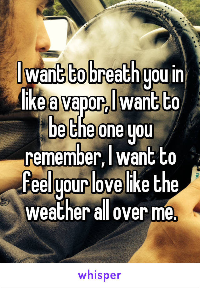 I want to breath you in like a vapor, I want to be the one you remember, I want to feel your love like the weather all over me.