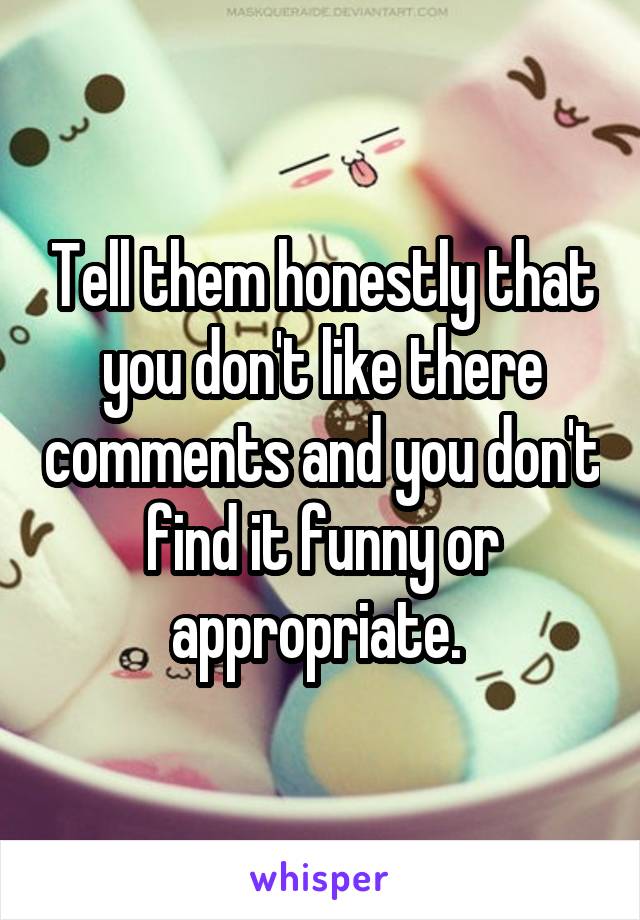 Tell them honestly that you don't like there comments and you don't find it funny or appropriate. 