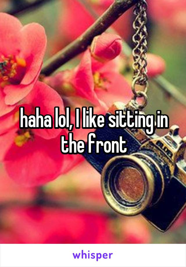 haha lol, I like sitting in the front