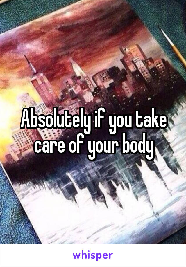 Absolutely if you take care of your body