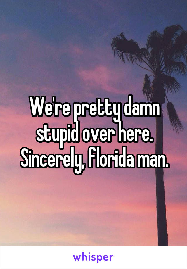 We're pretty damn stupid over here. Sincerely, florida man.