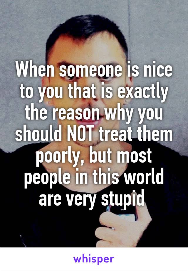 When someone is nice to you that is exactly the reason why you should NOT treat them poorly, but most people in this world are very stupid 