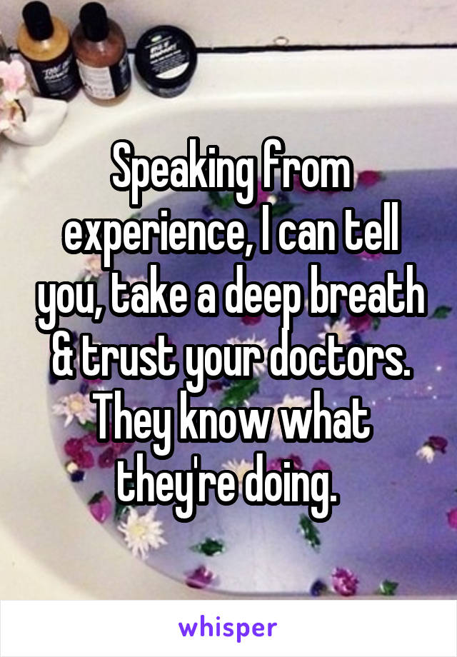 Speaking from experience, I can tell you, take a deep breath & trust your doctors. They know what they're doing. 