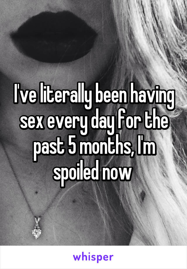 I've literally been having sex every day for the past 5 months, I'm spoiled now 