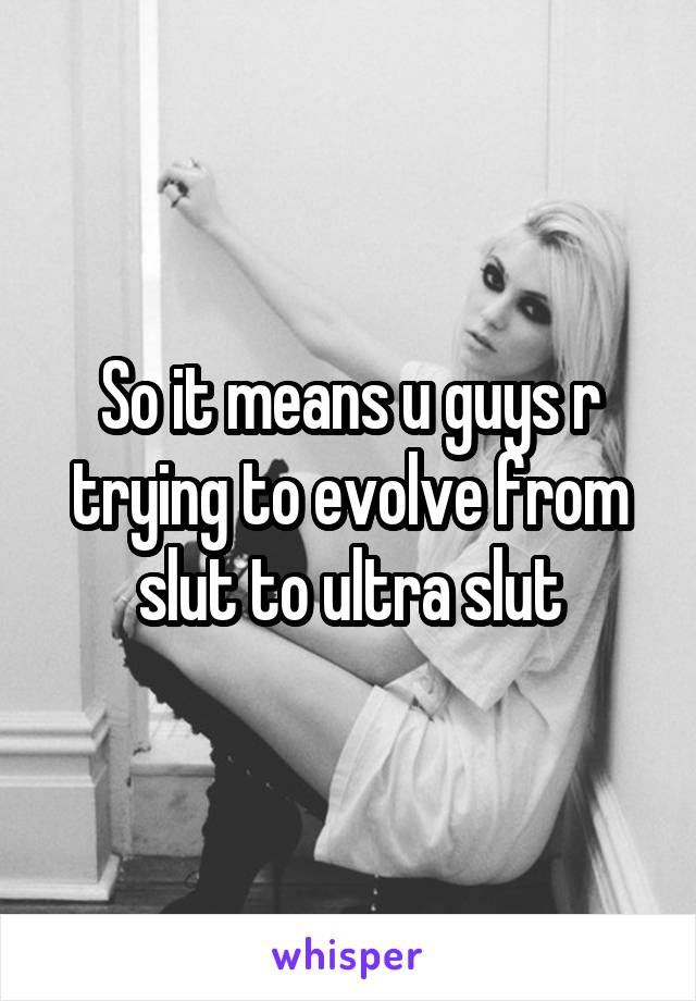 So it means u guys r trying to evolve from slut to ultra slut