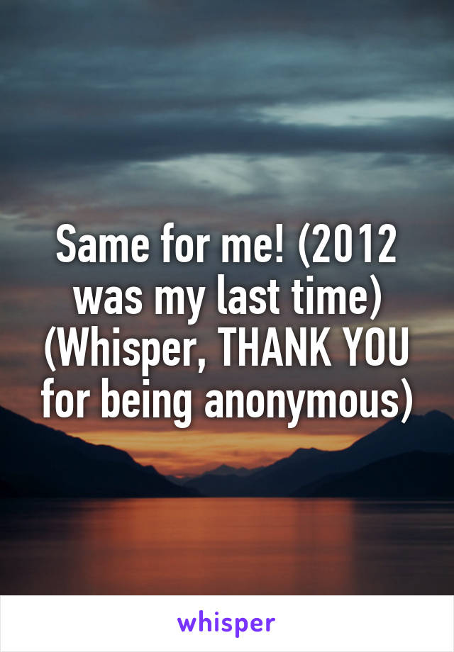 Same for me! (2012 was my last time)
(Whisper, THANK YOU for being anonymous)