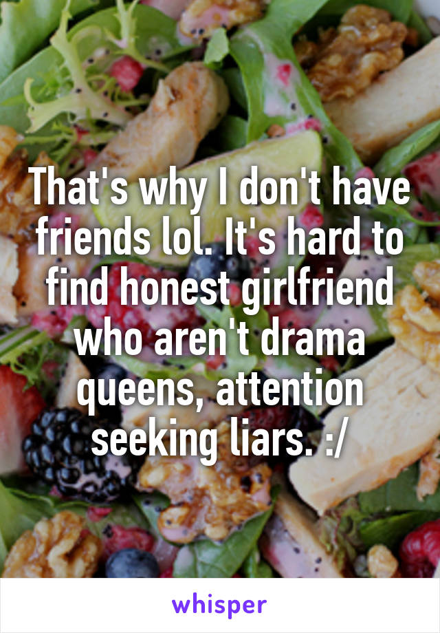 That's why I don't have friends lol. It's hard to find honest girlfriend who aren't drama queens, attention seeking liars. :/