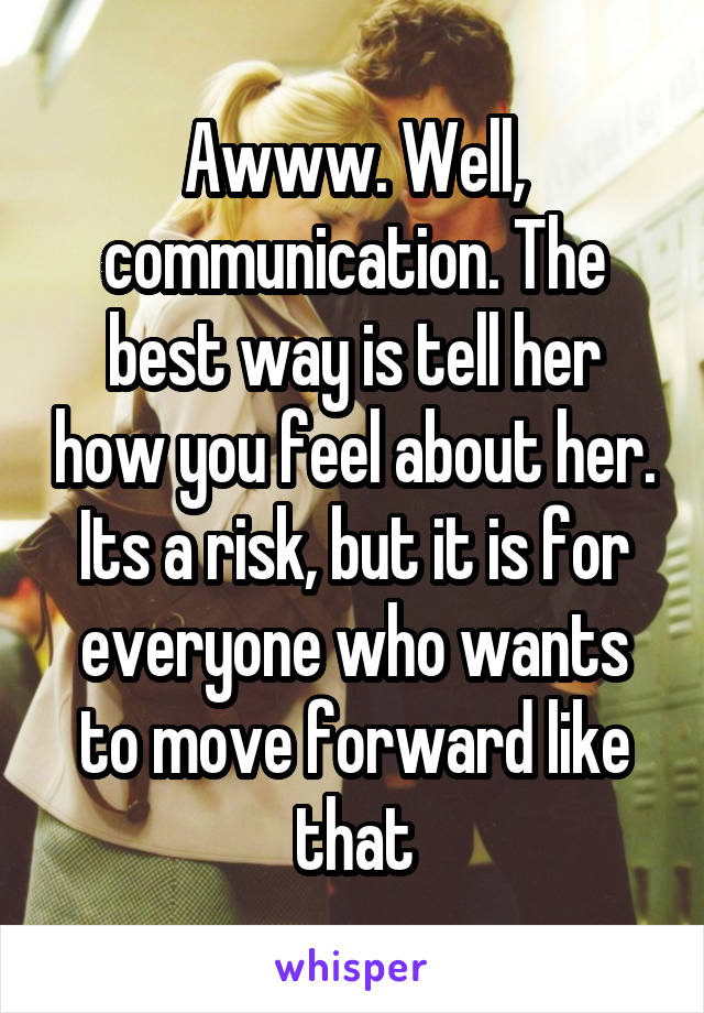 Awww. Well, communication. The best way is tell her how you feel about her. Its a risk, but it is for everyone who wants to move forward like that