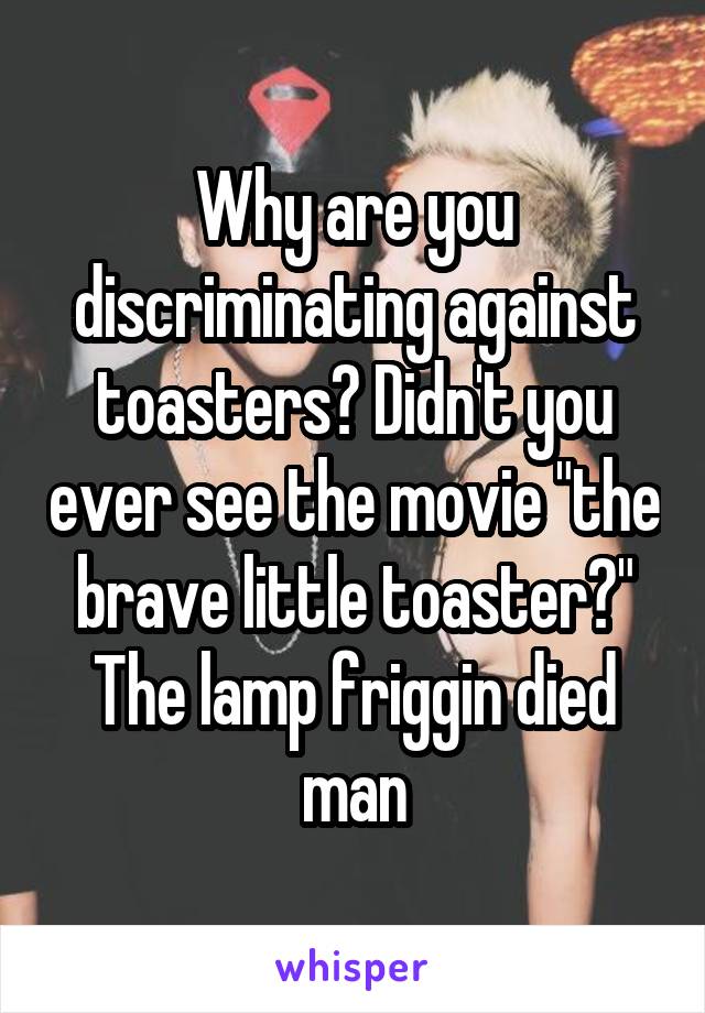 Why are you discriminating against toasters? Didn't you ever see the movie "the brave little toaster?" The lamp friggin died man