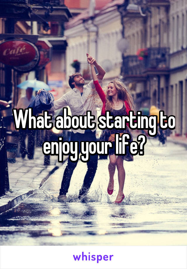 What about starting to enjoy your life?