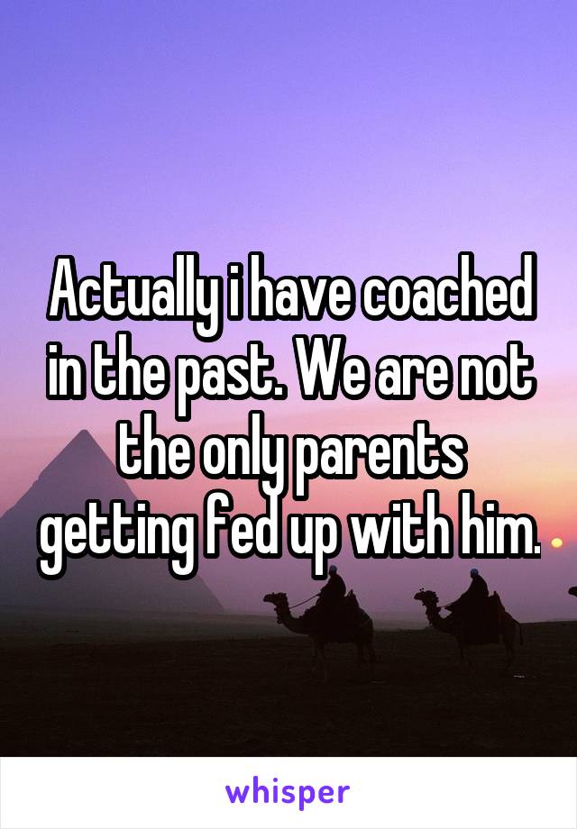 Actually i have coached in the past. We are not the only parents getting fed up with him.