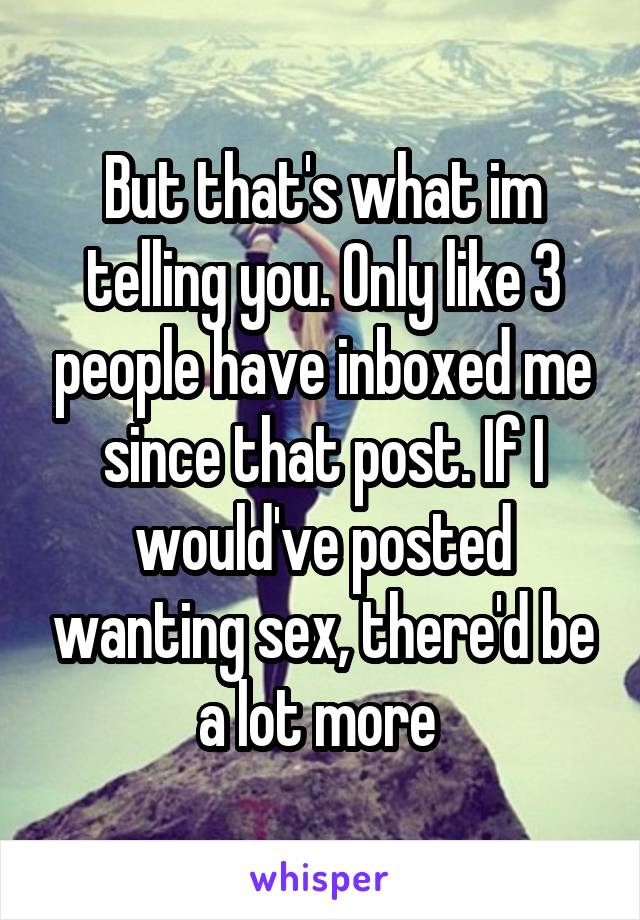 But that's what im telling you. Only like 3 people have inboxed me since that post. If I would've posted wanting sex, there'd be a lot more 