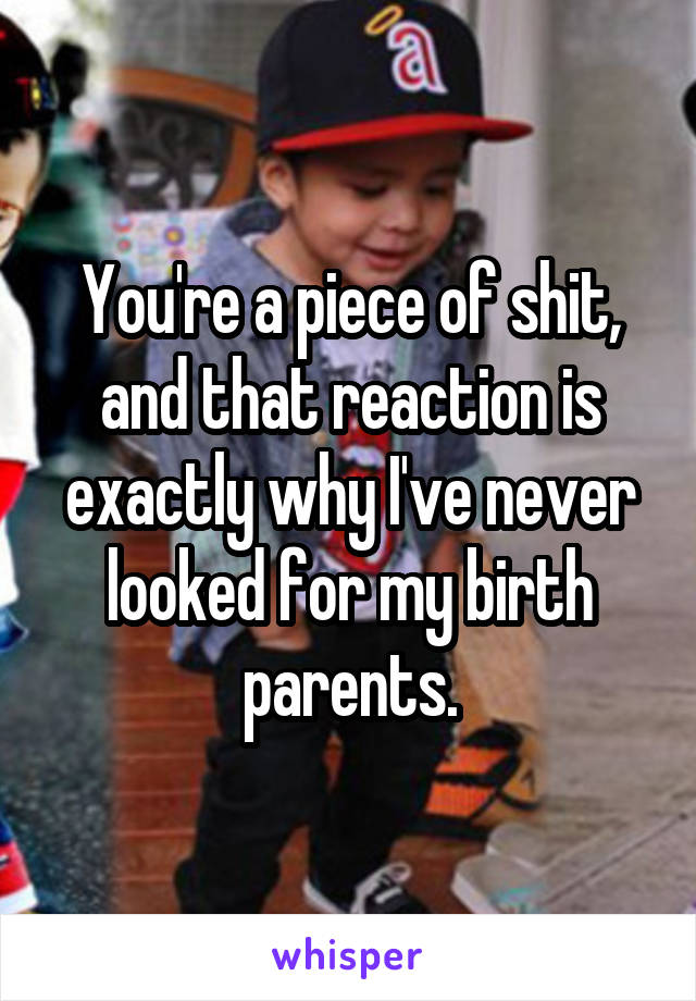 You're a piece of shit, and that reaction is exactly why I've never looked for my birth parents.
