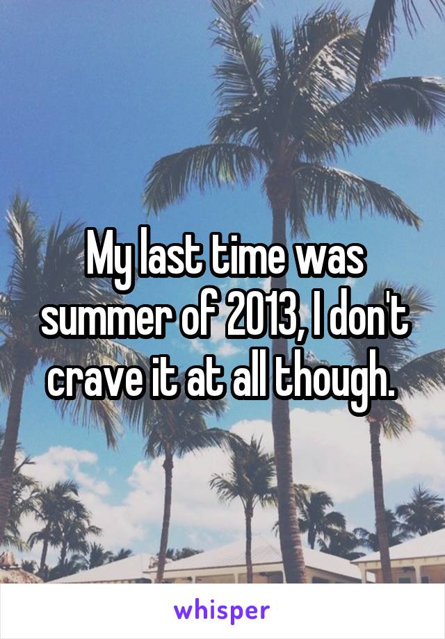 My last time was summer of 2013, I don't crave it at all though. 