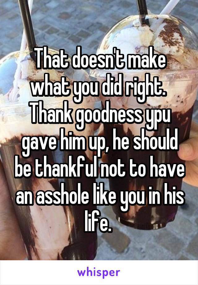 That doesn't make what you did right.  Thank goodness ypu gave him up, he should be thankful not to have an asshole like you in his life. 