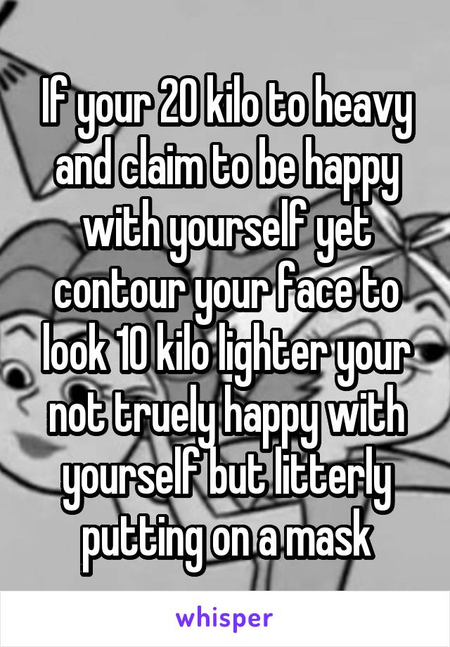 If your 20 kilo to heavy and claim to be happy with yourself yet contour your face to look 10 kilo lighter your not truely happy with yourself but litterly putting on a mask