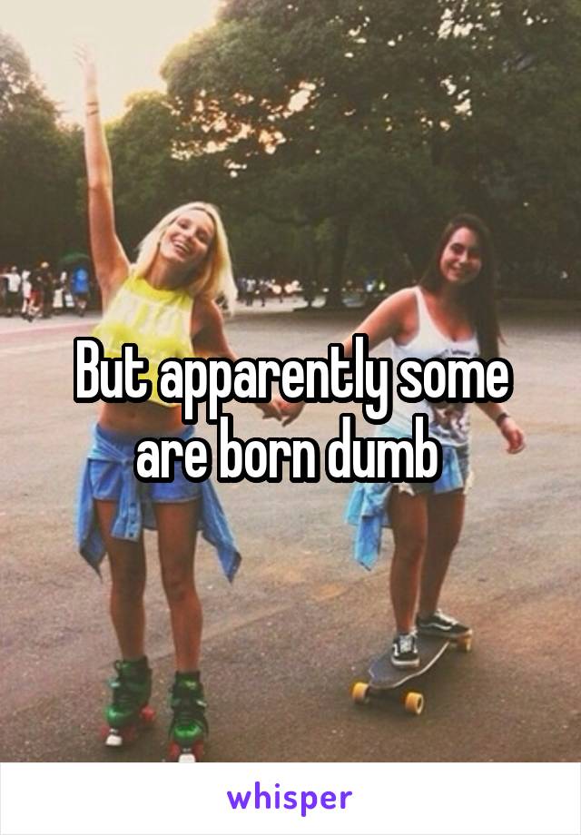 But apparently some are born dumb 