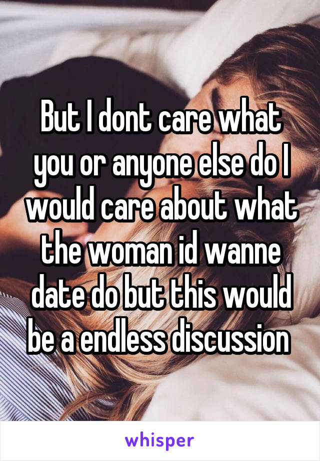 But I dont care what you or anyone else do I would care about what the woman id wanne date do but this would be a endless discussion 