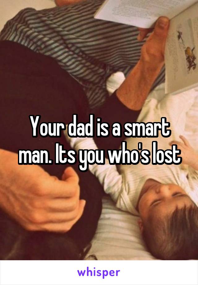 Your dad is a smart man. Its you who's lost