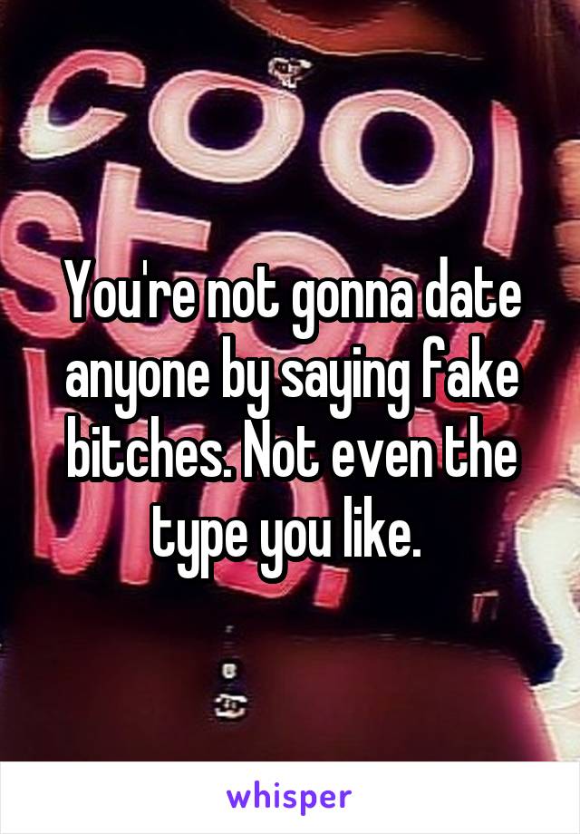 You're not gonna date anyone by saying fake bitches. Not even the type you like. 