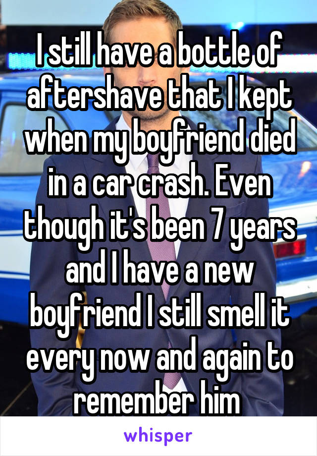 I still have a bottle of aftershave that I kept when my boyfriend died in a car crash. Even though it's been 7 years and I have a new boyfriend I still smell it every now and again to remember him 