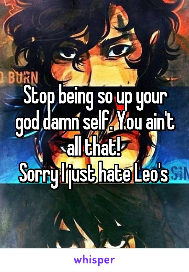 Stop being so up your god damn self. You ain't all that! 
Sorry I just hate Leo's 