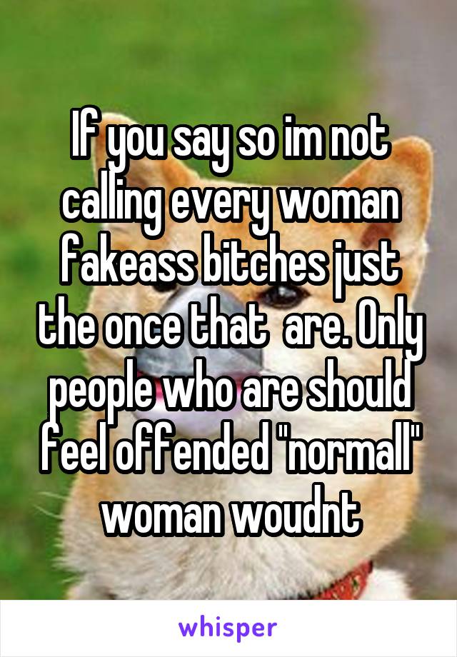 If you say so im not calling every woman fakeass bitches just the once that  are. Only people who are should feel offended ''normall'' woman woudnt